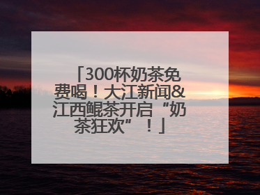 300杯奶茶免费喝！大江新闻&江西鲲茶开启“奶茶狂欢”！