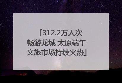 312.2万人次畅游龙城 太原端午文旅市场持续火热