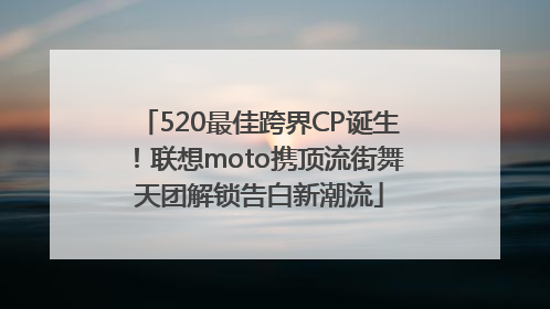 520最佳跨界CP诞生！联想moto携顶流街舞天团解锁告白新潮流