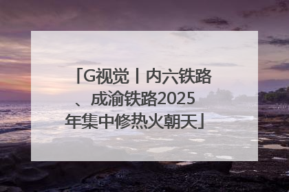 G视觉丨内六铁路、成渝铁路2025年集中修热火朝天